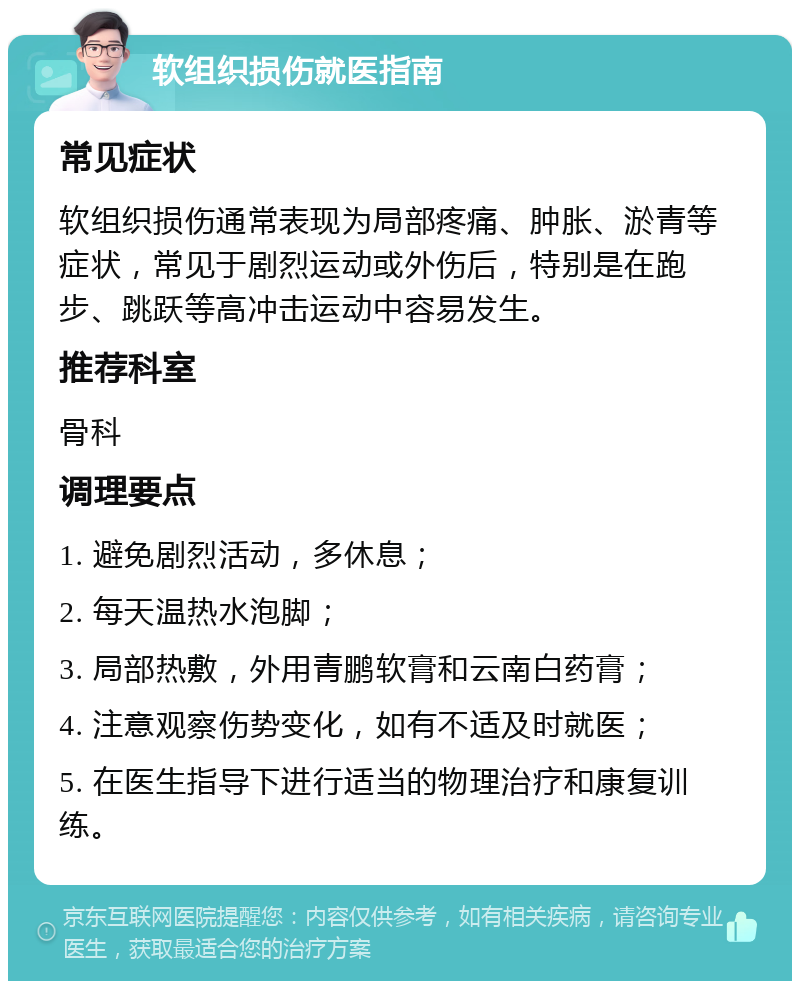 软组织损伤就医指南 常见症状 软组织损伤通常表现为局部疼痛、肿胀、淤青等症状，常见于剧烈运动或外伤后，特别是在跑步、跳跃等高冲击运动中容易发生。 推荐科室 骨科 调理要点 1. 避免剧烈活动，多休息； 2. 每天温热水泡脚； 3. 局部热敷，外用青鹏软膏和云南白药膏； 4. 注意观察伤势变化，如有不适及时就医； 5. 在医生指导下进行适当的物理治疗和康复训练。