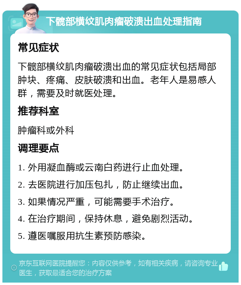 下髋部横纹肌肉瘤破溃出血处理指南 常见症状 下髋部横纹肌肉瘤破溃出血的常见症状包括局部肿块、疼痛、皮肤破溃和出血。老年人是易感人群，需要及时就医处理。 推荐科室 肿瘤科或外科 调理要点 1. 外用凝血酶或云南白药进行止血处理。 2. 去医院进行加压包扎，防止继续出血。 3. 如果情况严重，可能需要手术治疗。 4. 在治疗期间，保持休息，避免剧烈活动。 5. 遵医嘱服用抗生素预防感染。