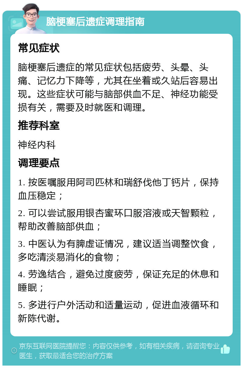 脑梗塞后遗症调理指南 常见症状 脑梗塞后遗症的常见症状包括疲劳、头晕、头痛、记忆力下降等，尤其在坐着或久站后容易出现。这些症状可能与脑部供血不足、神经功能受损有关，需要及时就医和调理。 推荐科室 神经内科 调理要点 1. 按医嘱服用阿司匹林和瑞舒伐他丁钙片，保持血压稳定； 2. 可以尝试服用银杏蜜环口服溶液或天智颗粒，帮助改善脑部供血； 3. 中医认为有脾虚证情况，建议适当调整饮食，多吃清淡易消化的食物； 4. 劳逸结合，避免过度疲劳，保证充足的休息和睡眠； 5. 多进行户外活动和适量运动，促进血液循环和新陈代谢。