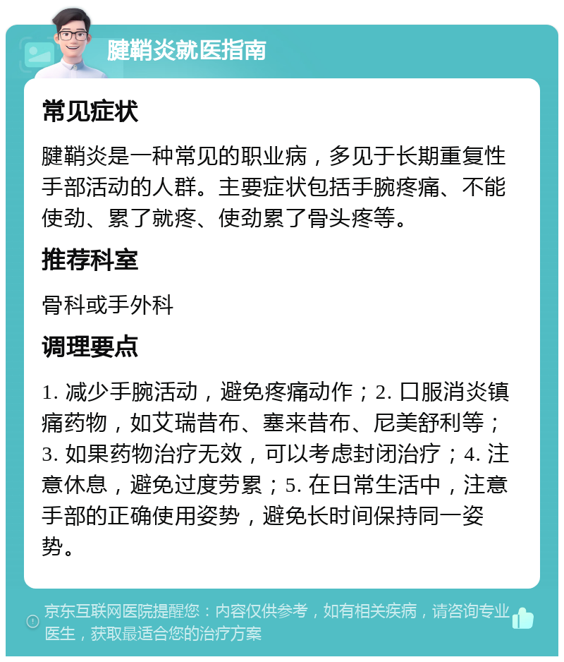 腱鞘炎就医指南 常见症状 腱鞘炎是一种常见的职业病，多见于长期重复性手部活动的人群。主要症状包括手腕疼痛、不能使劲、累了就疼、使劲累了骨头疼等。 推荐科室 骨科或手外科 调理要点 1. 减少手腕活动，避免疼痛动作；2. 口服消炎镇痛药物，如艾瑞昔布、塞来昔布、尼美舒利等；3. 如果药物治疗无效，可以考虑封闭治疗；4. 注意休息，避免过度劳累；5. 在日常生活中，注意手部的正确使用姿势，避免长时间保持同一姿势。