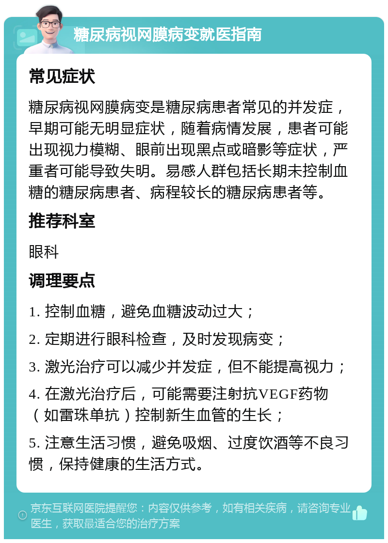 糖尿病视网膜病变就医指南 常见症状 糖尿病视网膜病变是糖尿病患者常见的并发症，早期可能无明显症状，随着病情发展，患者可能出现视力模糊、眼前出现黑点或暗影等症状，严重者可能导致失明。易感人群包括长期未控制血糖的糖尿病患者、病程较长的糖尿病患者等。 推荐科室 眼科 调理要点 1. 控制血糖，避免血糖波动过大； 2. 定期进行眼科检查，及时发现病变； 3. 激光治疗可以减少并发症，但不能提高视力； 4. 在激光治疗后，可能需要注射抗VEGF药物（如雷珠单抗）控制新生血管的生长； 5. 注意生活习惯，避免吸烟、过度饮酒等不良习惯，保持健康的生活方式。