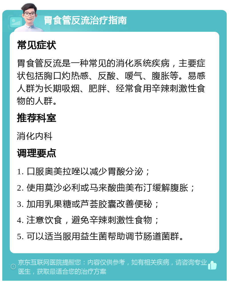 胃食管反流治疗指南 常见症状 胃食管反流是一种常见的消化系统疾病，主要症状包括胸口灼热感、反酸、嗳气、腹胀等。易感人群为长期吸烟、肥胖、经常食用辛辣刺激性食物的人群。 推荐科室 消化内科 调理要点 1. 口服奥美拉唑以减少胃酸分泌； 2. 使用莫沙必利或马来酸曲美布汀缓解腹胀； 3. 加用乳果糖或芦荟胶囊改善便秘； 4. 注意饮食，避免辛辣刺激性食物； 5. 可以适当服用益生菌帮助调节肠道菌群。