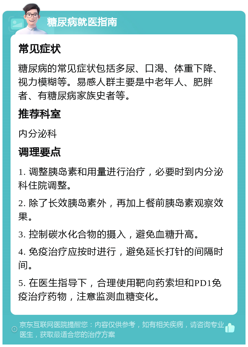 糖尿病就医指南 常见症状 糖尿病的常见症状包括多尿、口渴、体重下降、视力模糊等。易感人群主要是中老年人、肥胖者、有糖尿病家族史者等。 推荐科室 内分泌科 调理要点 1. 调整胰岛素和用量进行治疗，必要时到内分泌科住院调整。 2. 除了长效胰岛素外，再加上餐前胰岛素观察效果。 3. 控制碳水化合物的摄入，避免血糖升高。 4. 免疫治疗应按时进行，避免延长打针的间隔时间。 5. 在医生指导下，合理使用靶向药索坦和PD1免疫治疗药物，注意监测血糖变化。