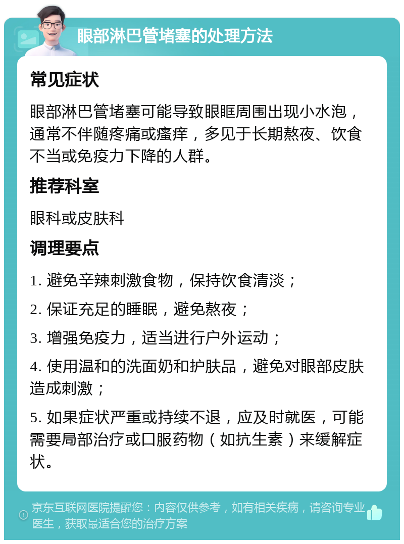 眼部淋巴管堵塞的处理方法 常见症状 眼部淋巴管堵塞可能导致眼眶周围出现小水泡，通常不伴随疼痛或瘙痒，多见于长期熬夜、饮食不当或免疫力下降的人群。 推荐科室 眼科或皮肤科 调理要点 1. 避免辛辣刺激食物，保持饮食清淡； 2. 保证充足的睡眠，避免熬夜； 3. 增强免疫力，适当进行户外运动； 4. 使用温和的洗面奶和护肤品，避免对眼部皮肤造成刺激； 5. 如果症状严重或持续不退，应及时就医，可能需要局部治疗或口服药物（如抗生素）来缓解症状。