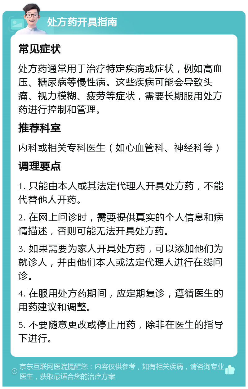 处方药开具指南 常见症状 处方药通常用于治疗特定疾病或症状，例如高血压、糖尿病等慢性病。这些疾病可能会导致头痛、视力模糊、疲劳等症状，需要长期服用处方药进行控制和管理。 推荐科室 内科或相关专科医生（如心血管科、神经科等） 调理要点 1. 只能由本人或其法定代理人开具处方药，不能代替他人开药。 2. 在网上问诊时，需要提供真实的个人信息和病情描述，否则可能无法开具处方药。 3. 如果需要为家人开具处方药，可以添加他们为就诊人，并由他们本人或法定代理人进行在线问诊。 4. 在服用处方药期间，应定期复诊，遵循医生的用药建议和调整。 5. 不要随意更改或停止用药，除非在医生的指导下进行。