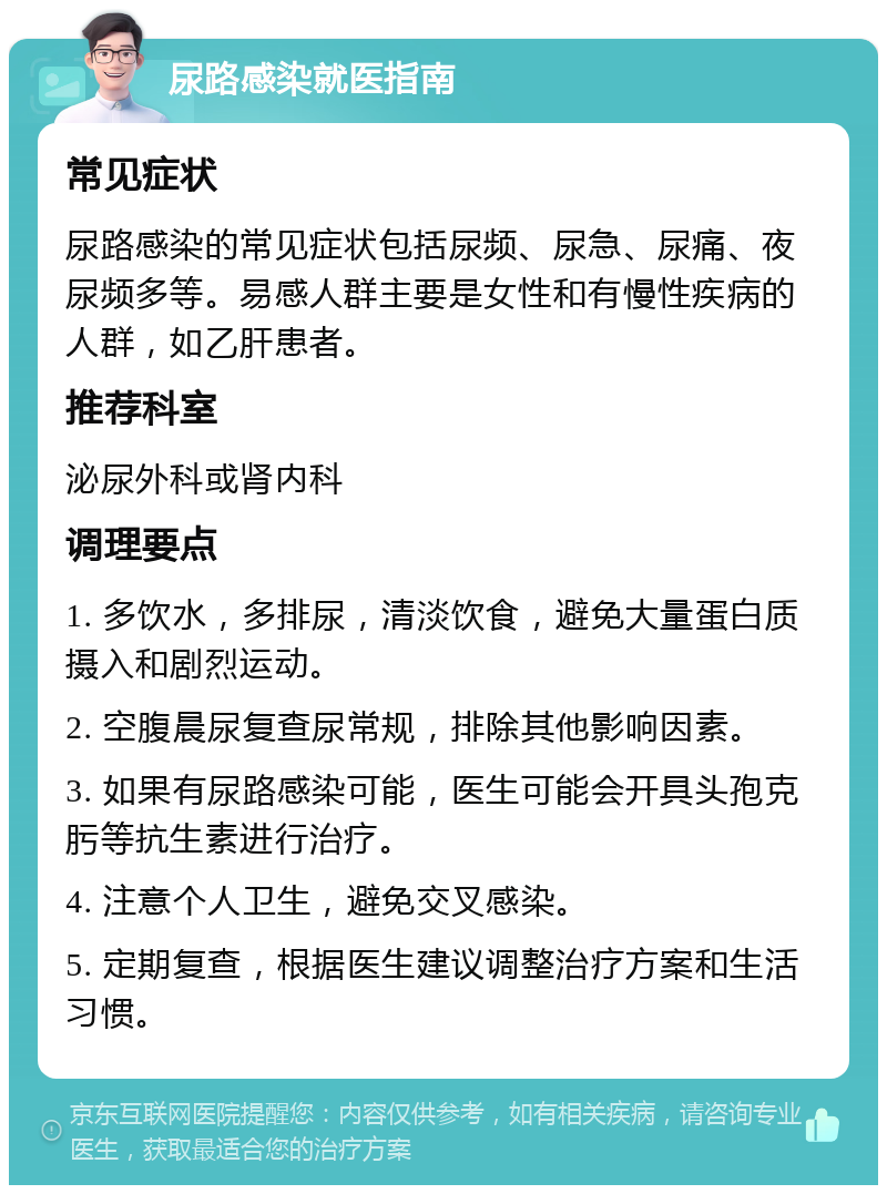 尿路感染就医指南 常见症状 尿路感染的常见症状包括尿频、尿急、尿痛、夜尿频多等。易感人群主要是女性和有慢性疾病的人群，如乙肝患者。 推荐科室 泌尿外科或肾内科 调理要点 1. 多饮水，多排尿，清淡饮食，避免大量蛋白质摄入和剧烈运动。 2. 空腹晨尿复查尿常规，排除其他影响因素。 3. 如果有尿路感染可能，医生可能会开具头孢克肟等抗生素进行治疗。 4. 注意个人卫生，避免交叉感染。 5. 定期复查，根据医生建议调整治疗方案和生活习惯。