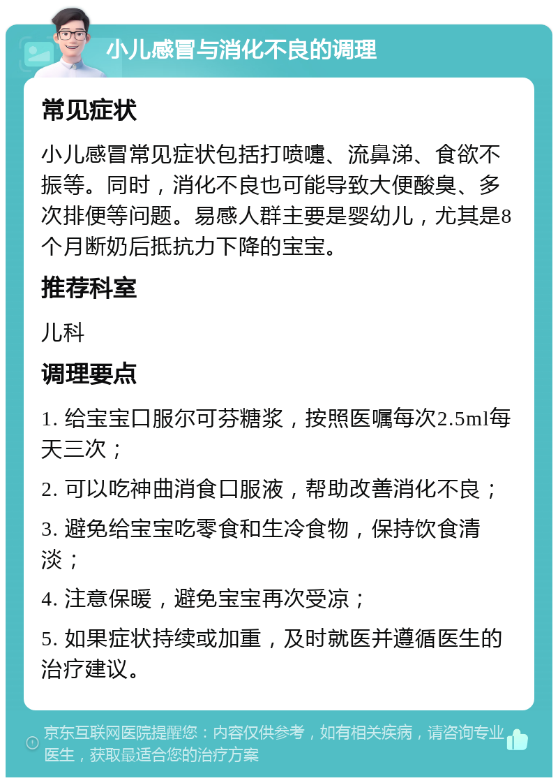 小儿感冒与消化不良的调理 常见症状 小儿感冒常见症状包括打喷嚏、流鼻涕、食欲不振等。同时，消化不良也可能导致大便酸臭、多次排便等问题。易感人群主要是婴幼儿，尤其是8个月断奶后抵抗力下降的宝宝。 推荐科室 儿科 调理要点 1. 给宝宝口服尔可芬糖浆，按照医嘱每次2.5ml每天三次； 2. 可以吃神曲消食口服液，帮助改善消化不良； 3. 避免给宝宝吃零食和生冷食物，保持饮食清淡； 4. 注意保暖，避免宝宝再次受凉； 5. 如果症状持续或加重，及时就医并遵循医生的治疗建议。