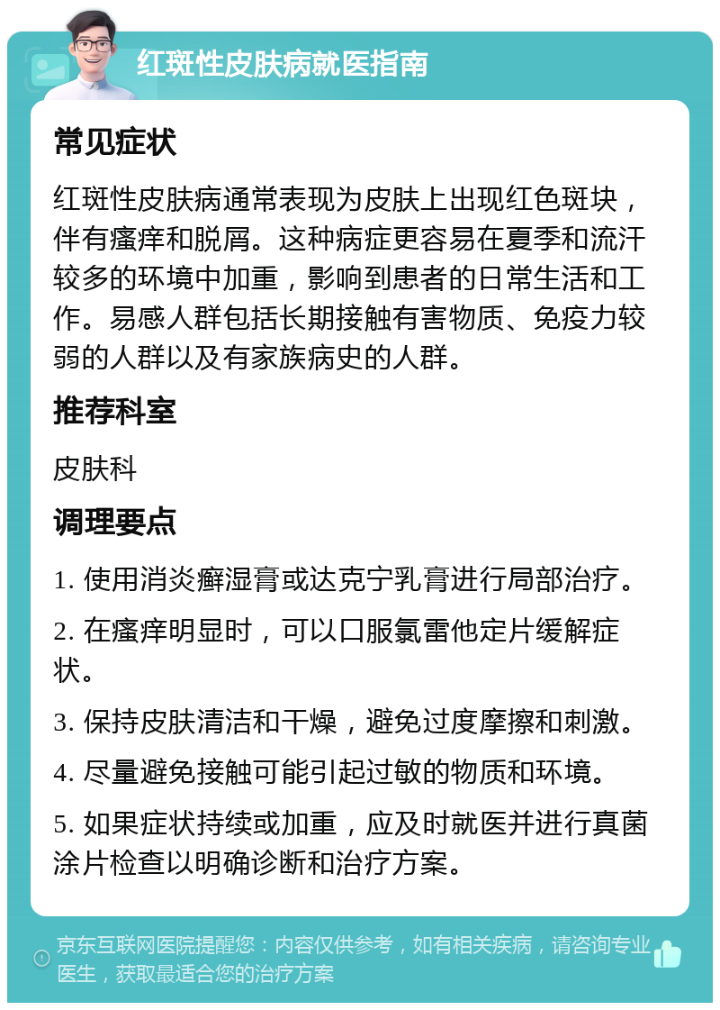 红斑性皮肤病就医指南 常见症状 红斑性皮肤病通常表现为皮肤上出现红色斑块，伴有瘙痒和脱屑。这种病症更容易在夏季和流汗较多的环境中加重，影响到患者的日常生活和工作。易感人群包括长期接触有害物质、免疫力较弱的人群以及有家族病史的人群。 推荐科室 皮肤科 调理要点 1. 使用消炎癣湿膏或达克宁乳膏进行局部治疗。 2. 在瘙痒明显时，可以口服氯雷他定片缓解症状。 3. 保持皮肤清洁和干燥，避免过度摩擦和刺激。 4. 尽量避免接触可能引起过敏的物质和环境。 5. 如果症状持续或加重，应及时就医并进行真菌涂片检查以明确诊断和治疗方案。