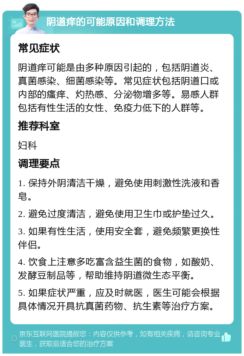 阴道痒的可能原因和调理方法 常见症状 阴道痒可能是由多种原因引起的，包括阴道炎、真菌感染、细菌感染等。常见症状包括阴道口或内部的瘙痒、灼热感、分泌物增多等。易感人群包括有性生活的女性、免疫力低下的人群等。 推荐科室 妇科 调理要点 1. 保持外阴清洁干燥，避免使用刺激性洗液和香皂。 2. 避免过度清洁，避免使用卫生巾或护垫过久。 3. 如果有性生活，使用安全套，避免频繁更换性伴侣。 4. 饮食上注意多吃富含益生菌的食物，如酸奶、发酵豆制品等，帮助维持阴道微生态平衡。 5. 如果症状严重，应及时就医，医生可能会根据具体情况开具抗真菌药物、抗生素等治疗方案。