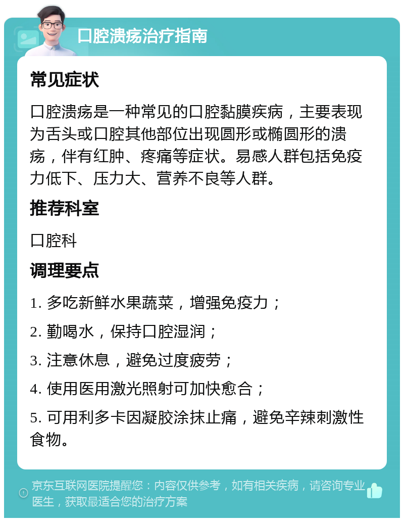 口腔溃疡治疗指南 常见症状 口腔溃疡是一种常见的口腔黏膜疾病，主要表现为舌头或口腔其他部位出现圆形或椭圆形的溃疡，伴有红肿、疼痛等症状。易感人群包括免疫力低下、压力大、营养不良等人群。 推荐科室 口腔科 调理要点 1. 多吃新鲜水果蔬菜，增强免疫力； 2. 勤喝水，保持口腔湿润； 3. 注意休息，避免过度疲劳； 4. 使用医用激光照射可加快愈合； 5. 可用利多卡因凝胶涂抹止痛，避免辛辣刺激性食物。