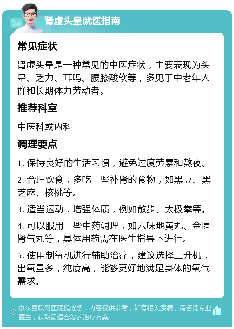 肾虚头晕就医指南 常见症状 肾虚头晕是一种常见的中医症状，主要表现为头晕、乏力、耳鸣、腰膝酸软等，多见于中老年人群和长期体力劳动者。 推荐科室 中医科或内科 调理要点 1. 保持良好的生活习惯，避免过度劳累和熬夜。 2. 合理饮食，多吃一些补肾的食物，如黑豆、黑芝麻、核桃等。 3. 适当运动，增强体质，例如散步、太极拳等。 4. 可以服用一些中药调理，如六味地黄丸、金匮肾气丸等，具体用药需在医生指导下进行。 5. 使用制氧机进行辅助治疗，建议选择三升机，出氧量多，纯度高，能够更好地满足身体的氧气需求。