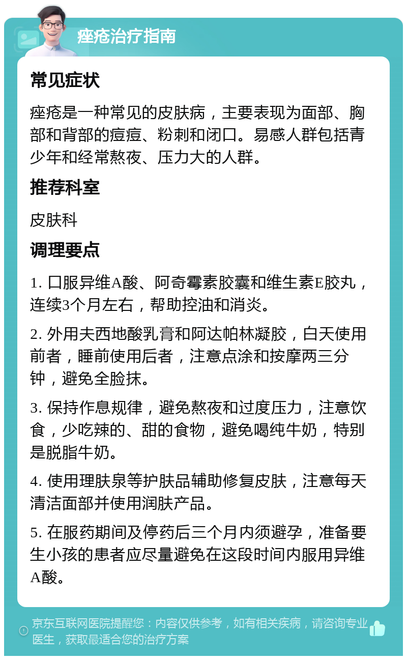 痤疮治疗指南 常见症状 痤疮是一种常见的皮肤病，主要表现为面部、胸部和背部的痘痘、粉刺和闭口。易感人群包括青少年和经常熬夜、压力大的人群。 推荐科室 皮肤科 调理要点 1. 口服异维A酸、阿奇霉素胶囊和维生素E胶丸，连续3个月左右，帮助控油和消炎。 2. 外用夫西地酸乳膏和阿达帕林凝胶，白天使用前者，睡前使用后者，注意点涂和按摩两三分钟，避免全脸抹。 3. 保持作息规律，避免熬夜和过度压力，注意饮食，少吃辣的、甜的食物，避免喝纯牛奶，特别是脱脂牛奶。 4. 使用理肤泉等护肤品辅助修复皮肤，注意每天清洁面部并使用润肤产品。 5. 在服药期间及停药后三个月内须避孕，准备要生小孩的患者应尽量避免在这段时间内服用异维A酸。