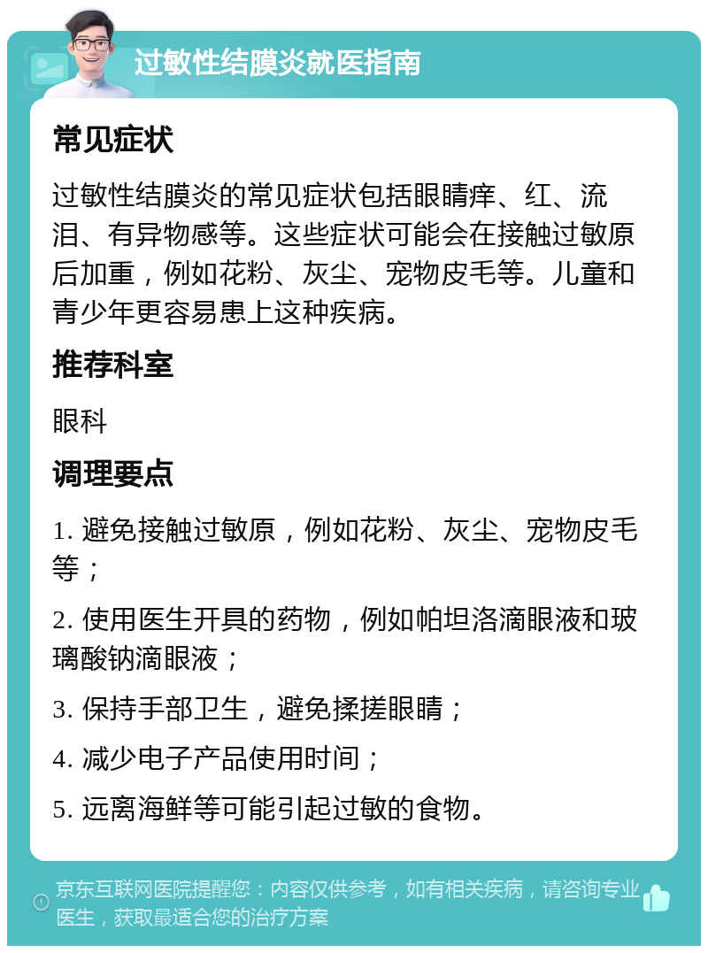 过敏性结膜炎就医指南 常见症状 过敏性结膜炎的常见症状包括眼睛痒、红、流泪、有异物感等。这些症状可能会在接触过敏原后加重，例如花粉、灰尘、宠物皮毛等。儿童和青少年更容易患上这种疾病。 推荐科室 眼科 调理要点 1. 避免接触过敏原，例如花粉、灰尘、宠物皮毛等； 2. 使用医生开具的药物，例如帕坦洛滴眼液和玻璃酸钠滴眼液； 3. 保持手部卫生，避免揉搓眼睛； 4. 减少电子产品使用时间； 5. 远离海鲜等可能引起过敏的食物。