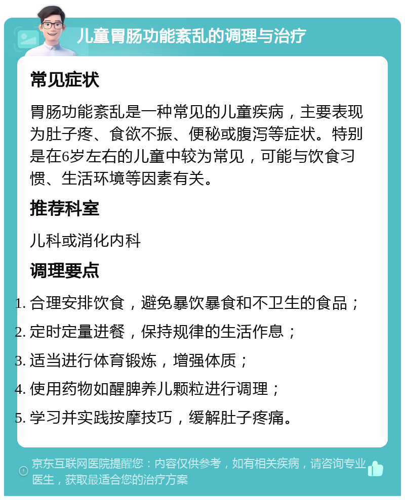 儿童胃肠功能紊乱的调理与治疗 常见症状 胃肠功能紊乱是一种常见的儿童疾病，主要表现为肚子疼、食欲不振、便秘或腹泻等症状。特别是在6岁左右的儿童中较为常见，可能与饮食习惯、生活环境等因素有关。 推荐科室 儿科或消化内科 调理要点 合理安排饮食，避免暴饮暴食和不卫生的食品； 定时定量进餐，保持规律的生活作息； 适当进行体育锻炼，增强体质； 使用药物如醒脾养儿颗粒进行调理； 学习并实践按摩技巧，缓解肚子疼痛。