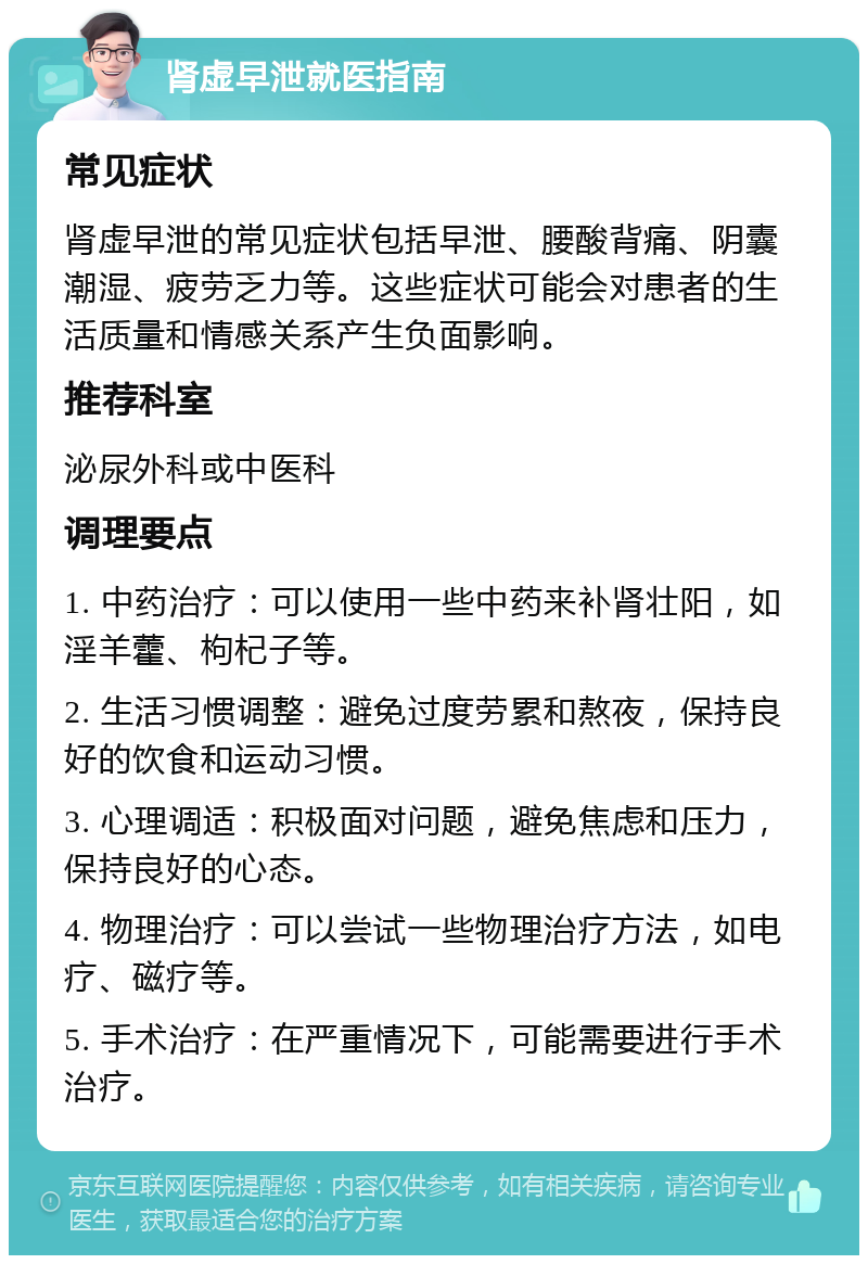 肾虚早泄就医指南 常见症状 肾虚早泄的常见症状包括早泄、腰酸背痛、阴囊潮湿、疲劳乏力等。这些症状可能会对患者的生活质量和情感关系产生负面影响。 推荐科室 泌尿外科或中医科 调理要点 1. 中药治疗：可以使用一些中药来补肾壮阳，如淫羊藿、枸杞子等。 2. 生活习惯调整：避免过度劳累和熬夜，保持良好的饮食和运动习惯。 3. 心理调适：积极面对问题，避免焦虑和压力，保持良好的心态。 4. 物理治疗：可以尝试一些物理治疗方法，如电疗、磁疗等。 5. 手术治疗：在严重情况下，可能需要进行手术治疗。