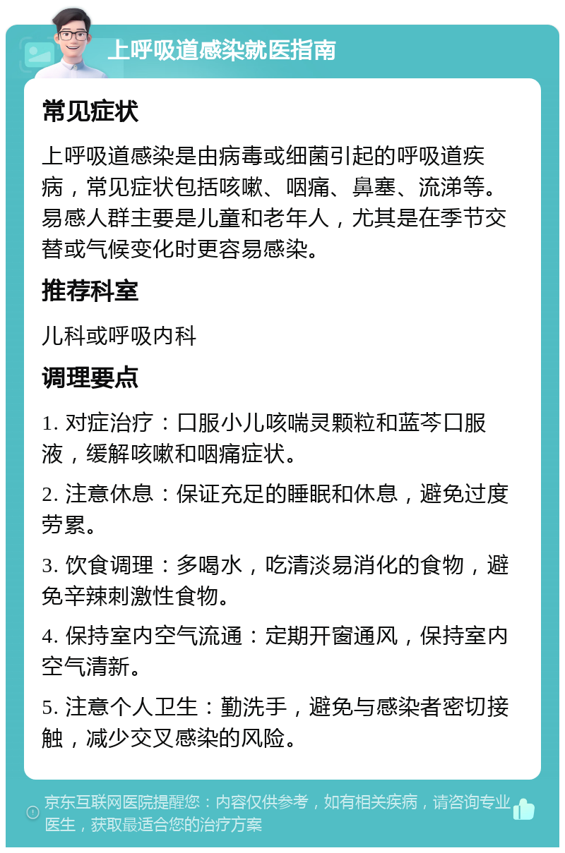 上呼吸道感染就医指南 常见症状 上呼吸道感染是由病毒或细菌引起的呼吸道疾病，常见症状包括咳嗽、咽痛、鼻塞、流涕等。易感人群主要是儿童和老年人，尤其是在季节交替或气候变化时更容易感染。 推荐科室 儿科或呼吸内科 调理要点 1. 对症治疗：口服小儿咳喘灵颗粒和蓝芩口服液，缓解咳嗽和咽痛症状。 2. 注意休息：保证充足的睡眠和休息，避免过度劳累。 3. 饮食调理：多喝水，吃清淡易消化的食物，避免辛辣刺激性食物。 4. 保持室内空气流通：定期开窗通风，保持室内空气清新。 5. 注意个人卫生：勤洗手，避免与感染者密切接触，减少交叉感染的风险。