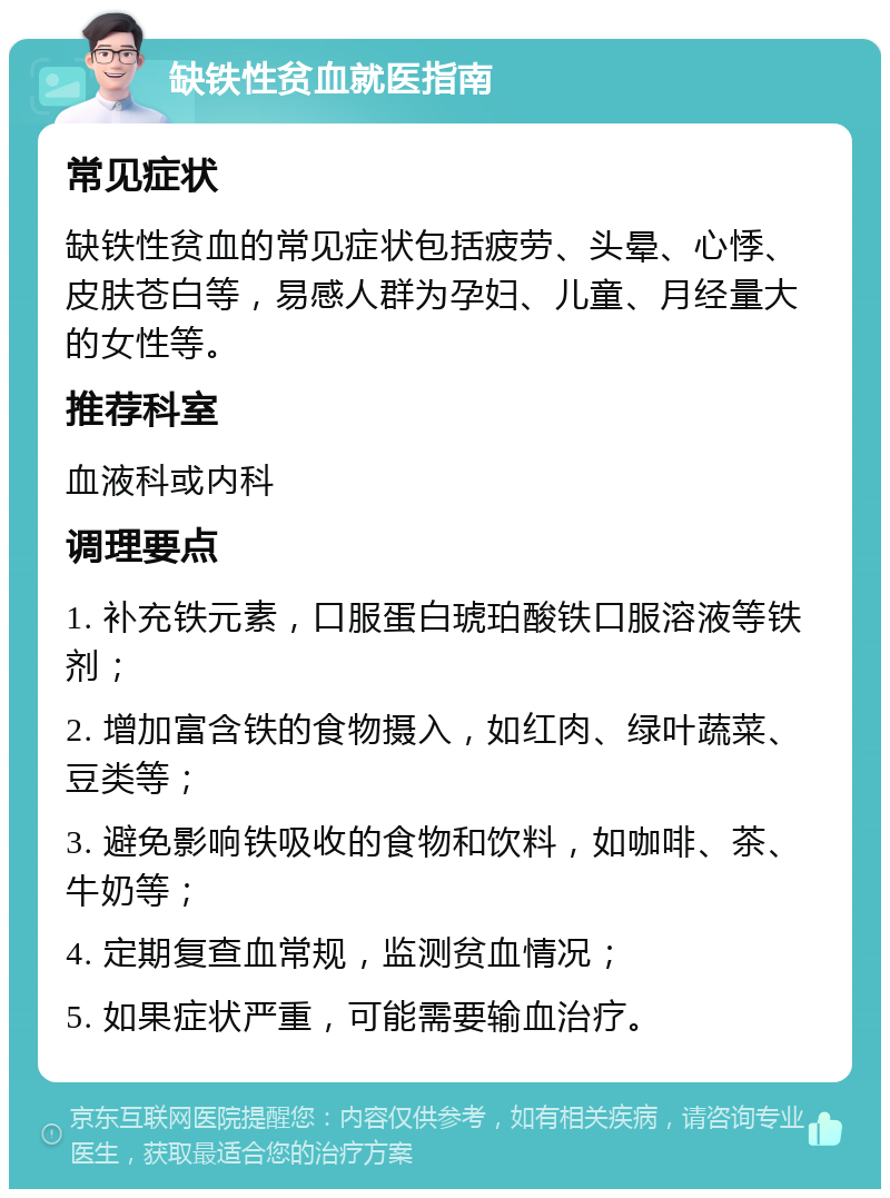 缺铁性贫血就医指南 常见症状 缺铁性贫血的常见症状包括疲劳、头晕、心悸、皮肤苍白等，易感人群为孕妇、儿童、月经量大的女性等。 推荐科室 血液科或内科 调理要点 1. 补充铁元素，口服蛋白琥珀酸铁口服溶液等铁剂； 2. 增加富含铁的食物摄入，如红肉、绿叶蔬菜、豆类等； 3. 避免影响铁吸收的食物和饮料，如咖啡、茶、牛奶等； 4. 定期复查血常规，监测贫血情况； 5. 如果症状严重，可能需要输血治疗。