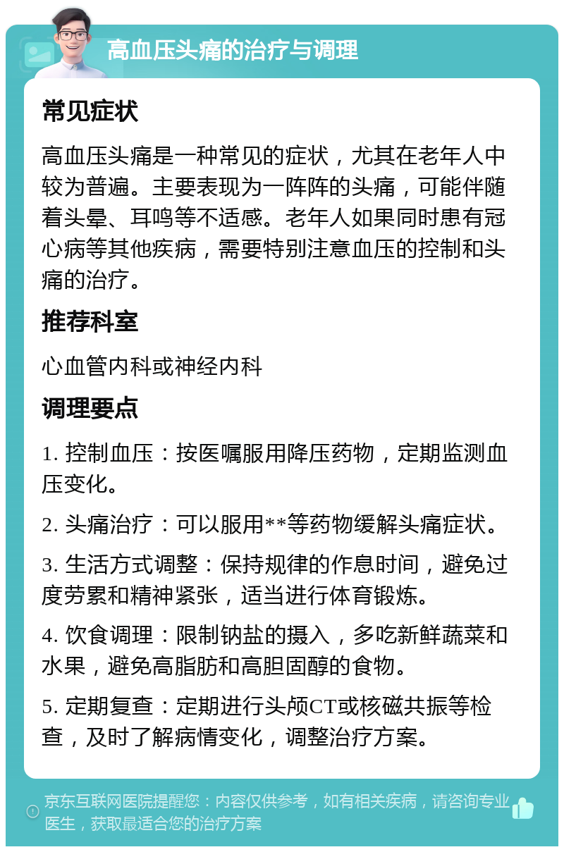 高血压头痛的治疗与调理 常见症状 高血压头痛是一种常见的症状，尤其在老年人中较为普遍。主要表现为一阵阵的头痛，可能伴随着头晕、耳鸣等不适感。老年人如果同时患有冠心病等其他疾病，需要特别注意血压的控制和头痛的治疗。 推荐科室 心血管内科或神经内科 调理要点 1. 控制血压：按医嘱服用降压药物，定期监测血压变化。 2. 头痛治疗：可以服用**等药物缓解头痛症状。 3. 生活方式调整：保持规律的作息时间，避免过度劳累和精神紧张，适当进行体育锻炼。 4. 饮食调理：限制钠盐的摄入，多吃新鲜蔬菜和水果，避免高脂肪和高胆固醇的食物。 5. 定期复查：定期进行头颅CT或核磁共振等检查，及时了解病情变化，调整治疗方案。