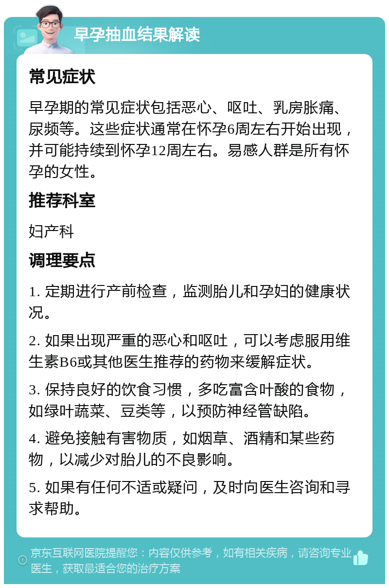 早孕抽血结果解读 常见症状 早孕期的常见症状包括恶心、呕吐、乳房胀痛、尿频等。这些症状通常在怀孕6周左右开始出现，并可能持续到怀孕12周左右。易感人群是所有怀孕的女性。 推荐科室 妇产科 调理要点 1. 定期进行产前检查，监测胎儿和孕妇的健康状况。 2. 如果出现严重的恶心和呕吐，可以考虑服用维生素B6或其他医生推荐的药物来缓解症状。 3. 保持良好的饮食习惯，多吃富含叶酸的食物，如绿叶蔬菜、豆类等，以预防神经管缺陷。 4. 避免接触有害物质，如烟草、酒精和某些药物，以减少对胎儿的不良影响。 5. 如果有任何不适或疑问，及时向医生咨询和寻求帮助。