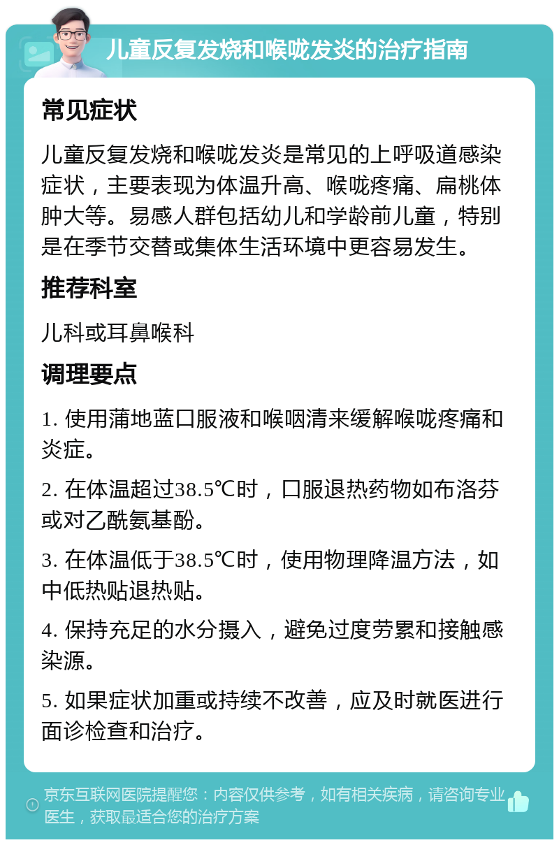 儿童反复发烧和喉咙发炎的治疗指南 常见症状 儿童反复发烧和喉咙发炎是常见的上呼吸道感染症状，主要表现为体温升高、喉咙疼痛、扁桃体肿大等。易感人群包括幼儿和学龄前儿童，特别是在季节交替或集体生活环境中更容易发生。 推荐科室 儿科或耳鼻喉科 调理要点 1. 使用蒲地蓝口服液和喉咽清来缓解喉咙疼痛和炎症。 2. 在体温超过38.5℃时，口服退热药物如布洛芬或对乙酰氨基酚。 3. 在体温低于38.5℃时，使用物理降温方法，如中低热贴退热贴。 4. 保持充足的水分摄入，避免过度劳累和接触感染源。 5. 如果症状加重或持续不改善，应及时就医进行面诊检查和治疗。