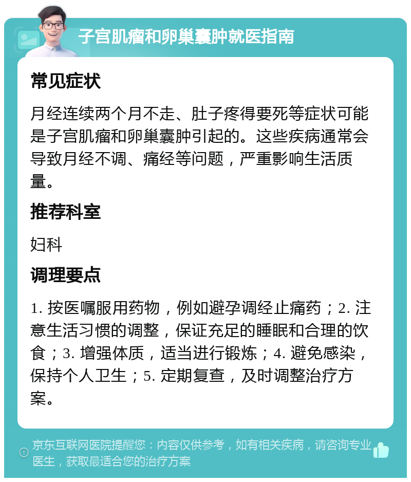 子宫肌瘤和卵巢囊肿就医指南 常见症状 月经连续两个月不走、肚子疼得要死等症状可能是子宫肌瘤和卵巢囊肿引起的。这些疾病通常会导致月经不调、痛经等问题，严重影响生活质量。 推荐科室 妇科 调理要点 1. 按医嘱服用药物，例如避孕调经止痛药；2. 注意生活习惯的调整，保证充足的睡眠和合理的饮食；3. 增强体质，适当进行锻炼；4. 避免感染，保持个人卫生；5. 定期复查，及时调整治疗方案。