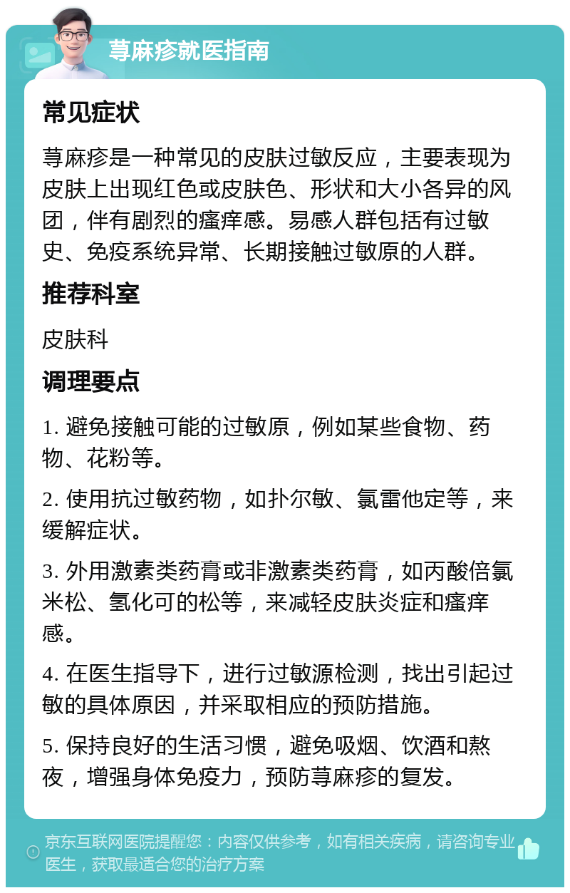 荨麻疹就医指南 常见症状 荨麻疹是一种常见的皮肤过敏反应，主要表现为皮肤上出现红色或皮肤色、形状和大小各异的风团，伴有剧烈的瘙痒感。易感人群包括有过敏史、免疫系统异常、长期接触过敏原的人群。 推荐科室 皮肤科 调理要点 1. 避免接触可能的过敏原，例如某些食物、药物、花粉等。 2. 使用抗过敏药物，如扑尔敏、氯雷他定等，来缓解症状。 3. 外用激素类药膏或非激素类药膏，如丙酸倍氯米松、氢化可的松等，来减轻皮肤炎症和瘙痒感。 4. 在医生指导下，进行过敏源检测，找出引起过敏的具体原因，并采取相应的预防措施。 5. 保持良好的生活习惯，避免吸烟、饮酒和熬夜，增强身体免疫力，预防荨麻疹的复发。