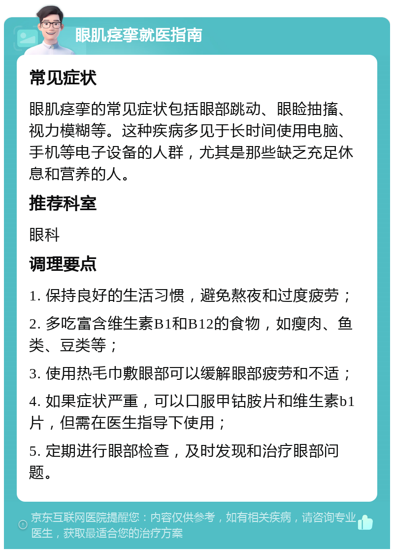 眼肌痉挛就医指南 常见症状 眼肌痉挛的常见症状包括眼部跳动、眼睑抽搐、视力模糊等。这种疾病多见于长时间使用电脑、手机等电子设备的人群，尤其是那些缺乏充足休息和营养的人。 推荐科室 眼科 调理要点 1. 保持良好的生活习惯，避免熬夜和过度疲劳； 2. 多吃富含维生素B1和B12的食物，如瘦肉、鱼类、豆类等； 3. 使用热毛巾敷眼部可以缓解眼部疲劳和不适； 4. 如果症状严重，可以口服甲钴胺片和维生素b1片，但需在医生指导下使用； 5. 定期进行眼部检查，及时发现和治疗眼部问题。