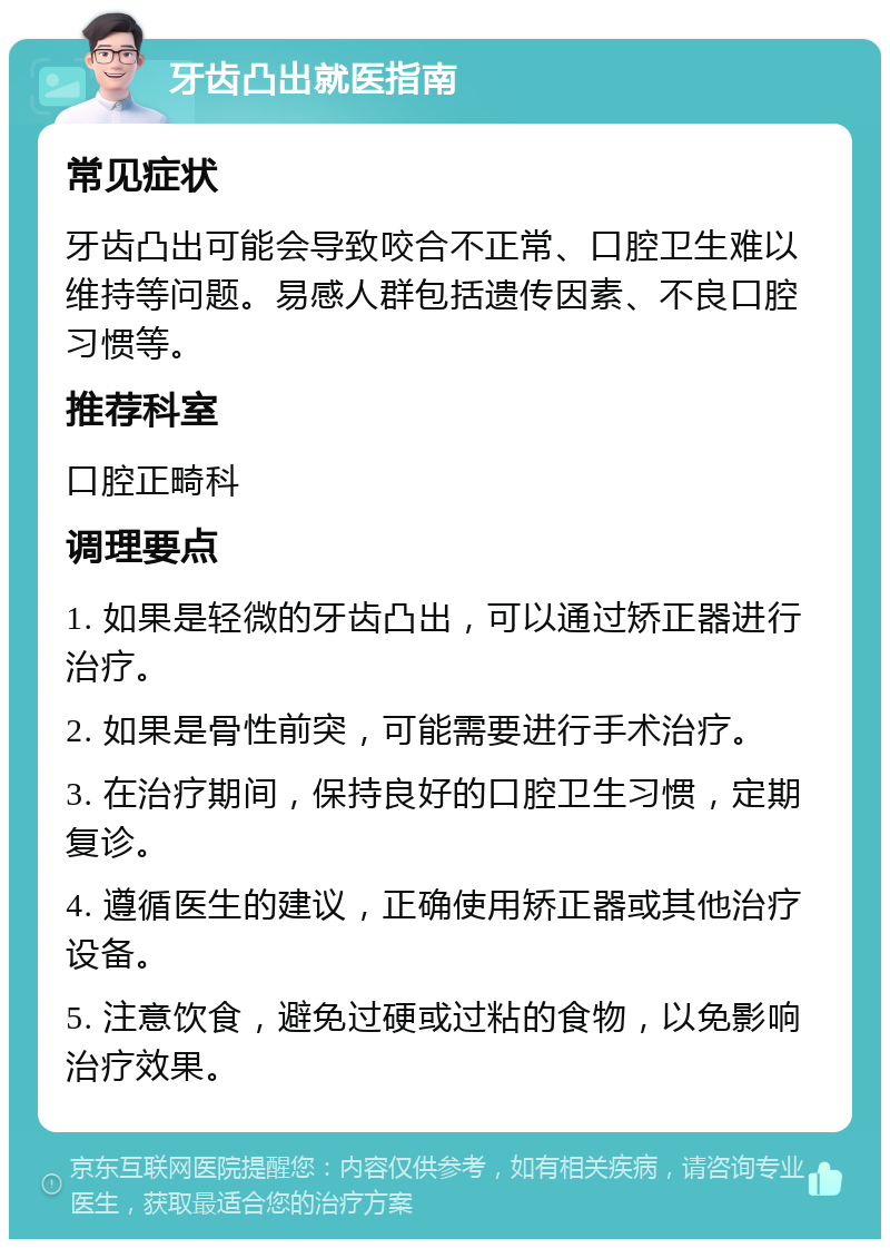 牙齿凸出就医指南 常见症状 牙齿凸出可能会导致咬合不正常、口腔卫生难以维持等问题。易感人群包括遗传因素、不良口腔习惯等。 推荐科室 口腔正畸科 调理要点 1. 如果是轻微的牙齿凸出，可以通过矫正器进行治疗。 2. 如果是骨性前突，可能需要进行手术治疗。 3. 在治疗期间，保持良好的口腔卫生习惯，定期复诊。 4. 遵循医生的建议，正确使用矫正器或其他治疗设备。 5. 注意饮食，避免过硬或过粘的食物，以免影响治疗效果。