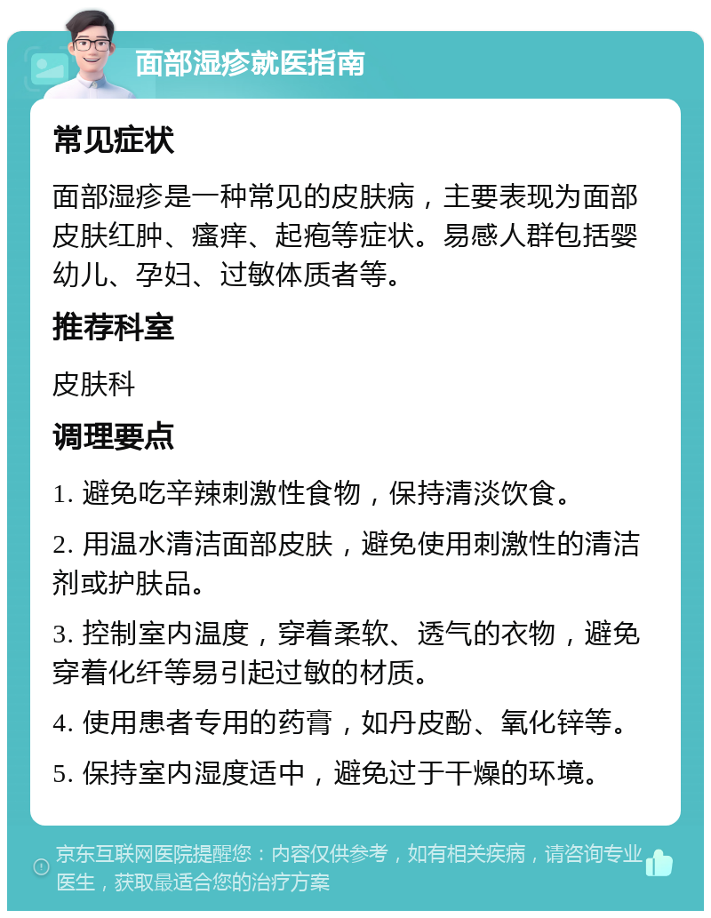 面部湿疹就医指南 常见症状 面部湿疹是一种常见的皮肤病，主要表现为面部皮肤红肿、瘙痒、起疱等症状。易感人群包括婴幼儿、孕妇、过敏体质者等。 推荐科室 皮肤科 调理要点 1. 避免吃辛辣刺激性食物，保持清淡饮食。 2. 用温水清洁面部皮肤，避免使用刺激性的清洁剂或护肤品。 3. 控制室内温度，穿着柔软、透气的衣物，避免穿着化纤等易引起过敏的材质。 4. 使用患者专用的药膏，如丹皮酚、氧化锌等。 5. 保持室内湿度适中，避免过于干燥的环境。