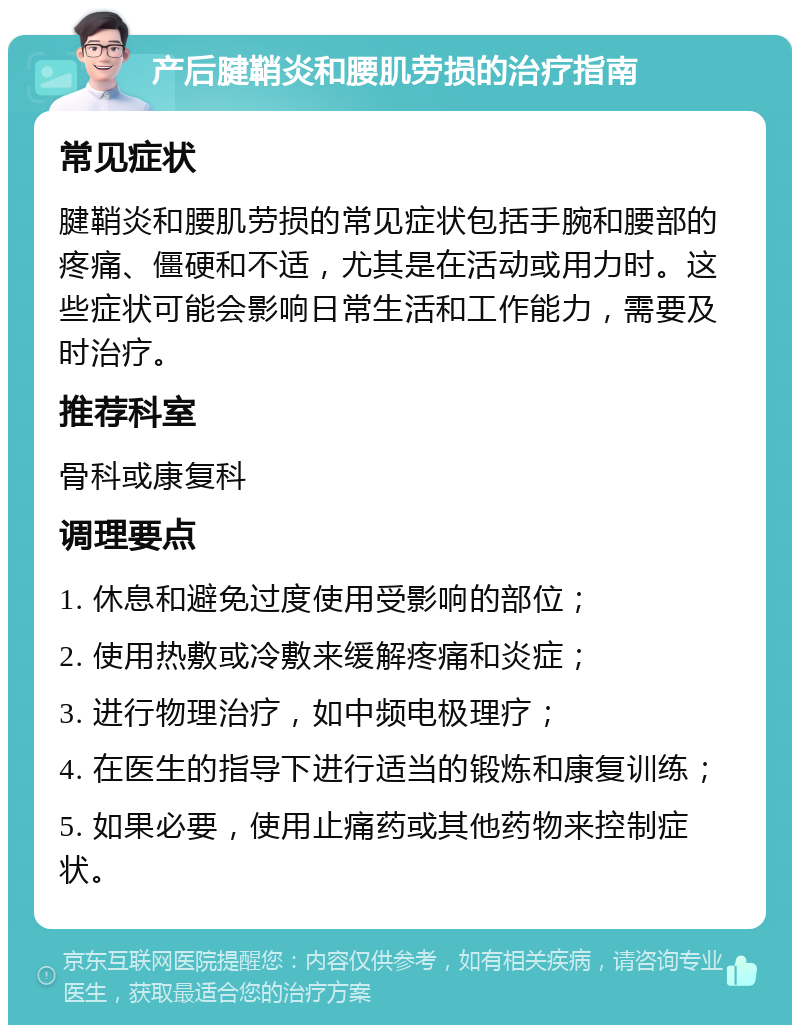 产后腱鞘炎和腰肌劳损的治疗指南 常见症状 腱鞘炎和腰肌劳损的常见症状包括手腕和腰部的疼痛、僵硬和不适，尤其是在活动或用力时。这些症状可能会影响日常生活和工作能力，需要及时治疗。 推荐科室 骨科或康复科 调理要点 1. 休息和避免过度使用受影响的部位； 2. 使用热敷或冷敷来缓解疼痛和炎症； 3. 进行物理治疗，如中频电极理疗； 4. 在医生的指导下进行适当的锻炼和康复训练； 5. 如果必要，使用止痛药或其他药物来控制症状。