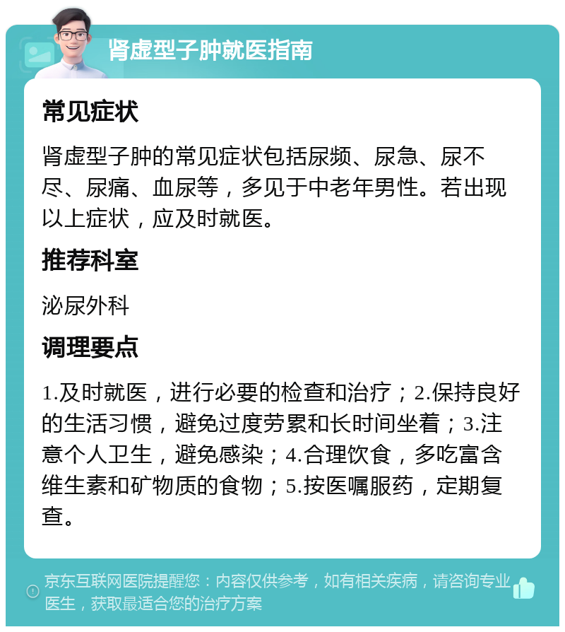 肾虚型子肿就医指南 常见症状 肾虚型子肿的常见症状包括尿频、尿急、尿不尽、尿痛、血尿等，多见于中老年男性。若出现以上症状，应及时就医。 推荐科室 泌尿外科 调理要点 1.及时就医，进行必要的检查和治疗；2.保持良好的生活习惯，避免过度劳累和长时间坐着；3.注意个人卫生，避免感染；4.合理饮食，多吃富含维生素和矿物质的食物；5.按医嘱服药，定期复查。