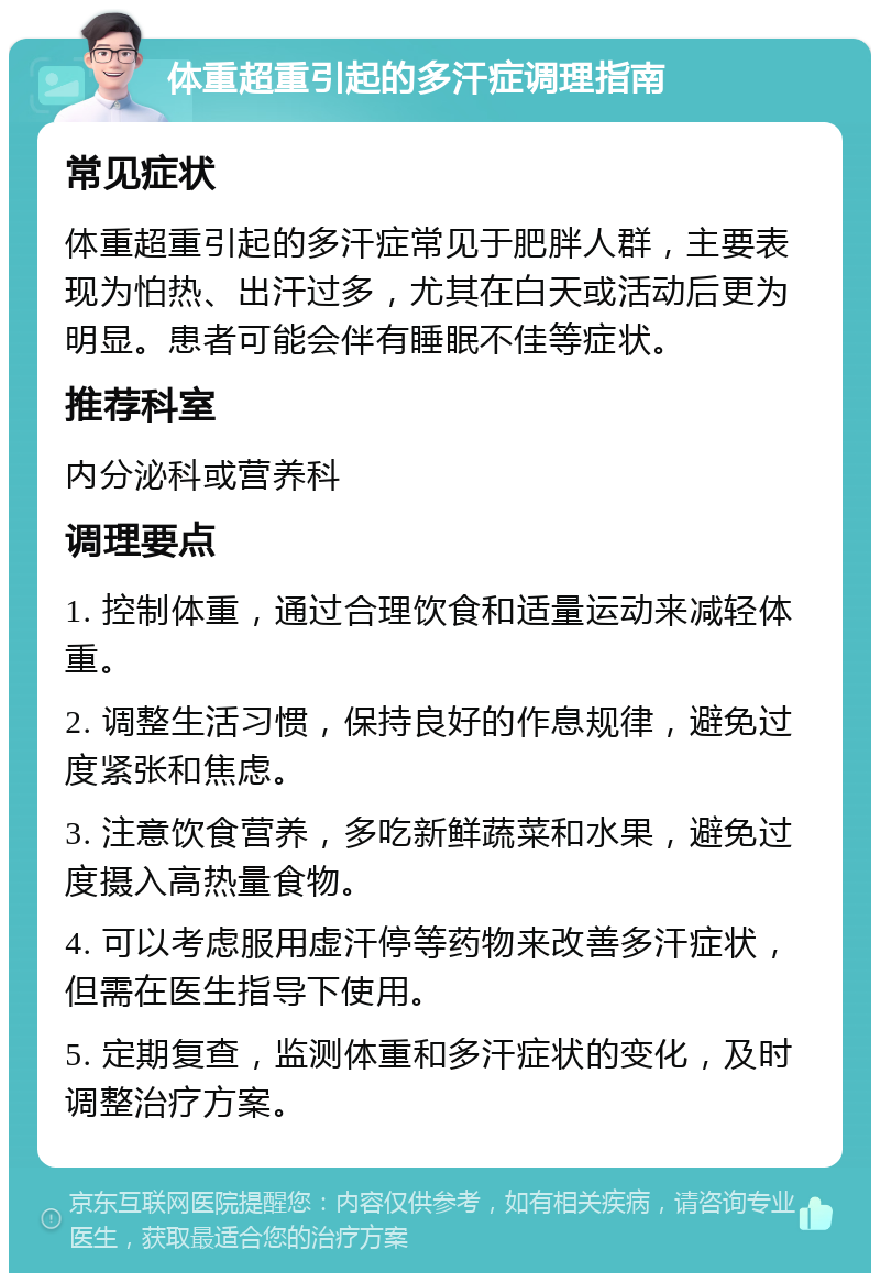 体重超重引起的多汗症调理指南 常见症状 体重超重引起的多汗症常见于肥胖人群，主要表现为怕热、出汗过多，尤其在白天或活动后更为明显。患者可能会伴有睡眠不佳等症状。 推荐科室 内分泌科或营养科 调理要点 1. 控制体重，通过合理饮食和适量运动来减轻体重。 2. 调整生活习惯，保持良好的作息规律，避免过度紧张和焦虑。 3. 注意饮食营养，多吃新鲜蔬菜和水果，避免过度摄入高热量食物。 4. 可以考虑服用虚汗停等药物来改善多汗症状，但需在医生指导下使用。 5. 定期复查，监测体重和多汗症状的变化，及时调整治疗方案。