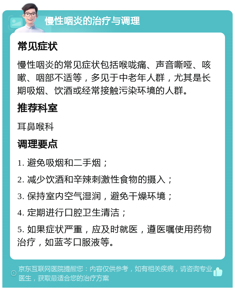 慢性咽炎的治疗与调理 常见症状 慢性咽炎的常见症状包括喉咙痛、声音嘶哑、咳嗽、咽部不适等，多见于中老年人群，尤其是长期吸烟、饮酒或经常接触污染环境的人群。 推荐科室 耳鼻喉科 调理要点 1. 避免吸烟和二手烟； 2. 减少饮酒和辛辣刺激性食物的摄入； 3. 保持室内空气湿润，避免干燥环境； 4. 定期进行口腔卫生清洁； 5. 如果症状严重，应及时就医，遵医嘱使用药物治疗，如蓝芩口服液等。