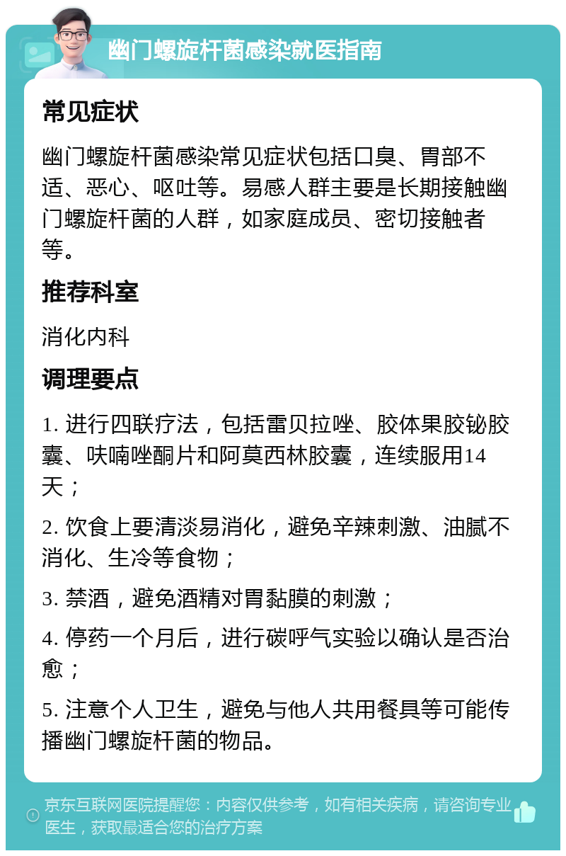 幽门螺旋杆菌感染就医指南 常见症状 幽门螺旋杆菌感染常见症状包括口臭、胃部不适、恶心、呕吐等。易感人群主要是长期接触幽门螺旋杆菌的人群，如家庭成员、密切接触者等。 推荐科室 消化内科 调理要点 1. 进行四联疗法，包括雷贝拉唑、胶体果胶铋胶囊、呋喃唑酮片和阿莫西林胶囊，连续服用14天； 2. 饮食上要清淡易消化，避免辛辣刺激、油腻不消化、生冷等食物； 3. 禁酒，避免酒精对胃黏膜的刺激； 4. 停药一个月后，进行碳呼气实验以确认是否治愈； 5. 注意个人卫生，避免与他人共用餐具等可能传播幽门螺旋杆菌的物品。