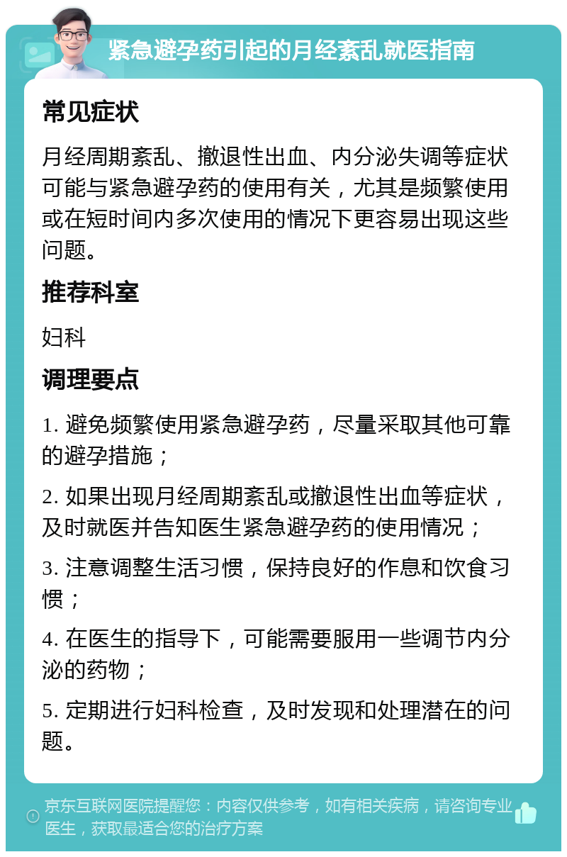 紧急避孕药引起的月经紊乱就医指南 常见症状 月经周期紊乱、撤退性出血、内分泌失调等症状可能与紧急避孕药的使用有关，尤其是频繁使用或在短时间内多次使用的情况下更容易出现这些问题。 推荐科室 妇科 调理要点 1. 避免频繁使用紧急避孕药，尽量采取其他可靠的避孕措施； 2. 如果出现月经周期紊乱或撤退性出血等症状，及时就医并告知医生紧急避孕药的使用情况； 3. 注意调整生活习惯，保持良好的作息和饮食习惯； 4. 在医生的指导下，可能需要服用一些调节内分泌的药物； 5. 定期进行妇科检查，及时发现和处理潜在的问题。