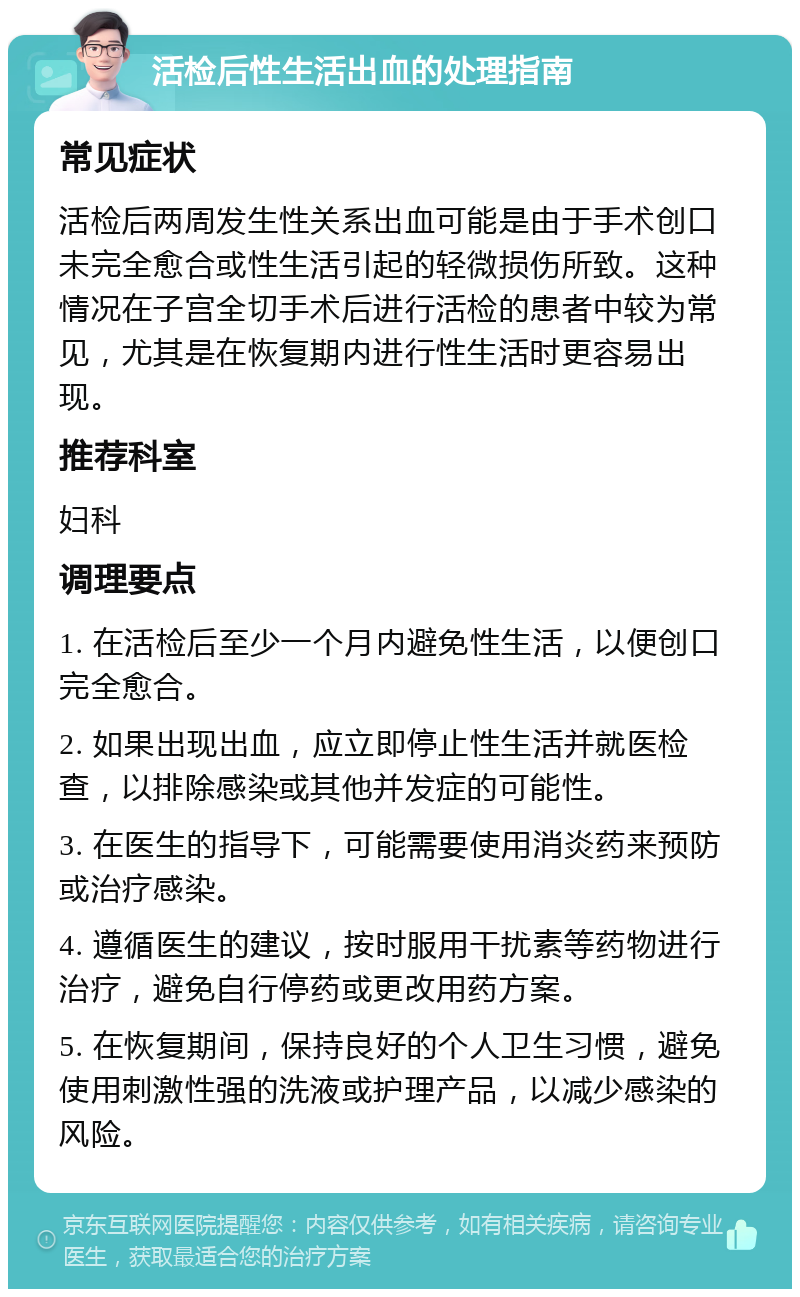 活检后性生活出血的处理指南 常见症状 活检后两周发生性关系出血可能是由于手术创口未完全愈合或性生活引起的轻微损伤所致。这种情况在子宫全切手术后进行活检的患者中较为常见，尤其是在恢复期内进行性生活时更容易出现。 推荐科室 妇科 调理要点 1. 在活检后至少一个月内避免性生活，以便创口完全愈合。 2. 如果出现出血，应立即停止性生活并就医检查，以排除感染或其他并发症的可能性。 3. 在医生的指导下，可能需要使用消炎药来预防或治疗感染。 4. 遵循医生的建议，按时服用干扰素等药物进行治疗，避免自行停药或更改用药方案。 5. 在恢复期间，保持良好的个人卫生习惯，避免使用刺激性强的洗液或护理产品，以减少感染的风险。