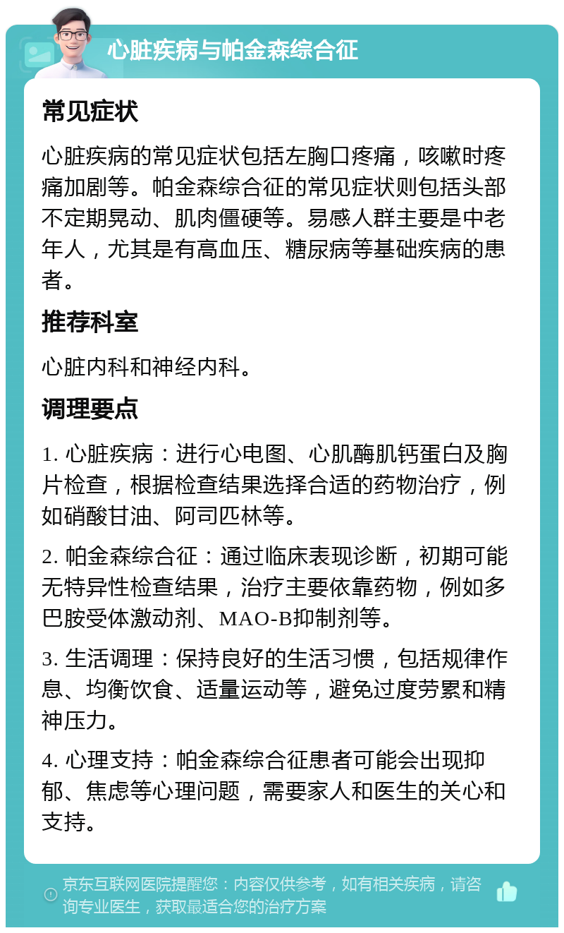 心脏疾病与帕金森综合征 常见症状 心脏疾病的常见症状包括左胸口疼痛，咳嗽时疼痛加剧等。帕金森综合征的常见症状则包括头部不定期晃动、肌肉僵硬等。易感人群主要是中老年人，尤其是有高血压、糖尿病等基础疾病的患者。 推荐科室 心脏内科和神经内科。 调理要点 1. 心脏疾病：进行心电图、心肌酶肌钙蛋白及胸片检查，根据检查结果选择合适的药物治疗，例如硝酸甘油、阿司匹林等。 2. 帕金森综合征：通过临床表现诊断，初期可能无特异性检查结果，治疗主要依靠药物，例如多巴胺受体激动剂、MAO-B抑制剂等。 3. 生活调理：保持良好的生活习惯，包括规律作息、均衡饮食、适量运动等，避免过度劳累和精神压力。 4. 心理支持：帕金森综合征患者可能会出现抑郁、焦虑等心理问题，需要家人和医生的关心和支持。