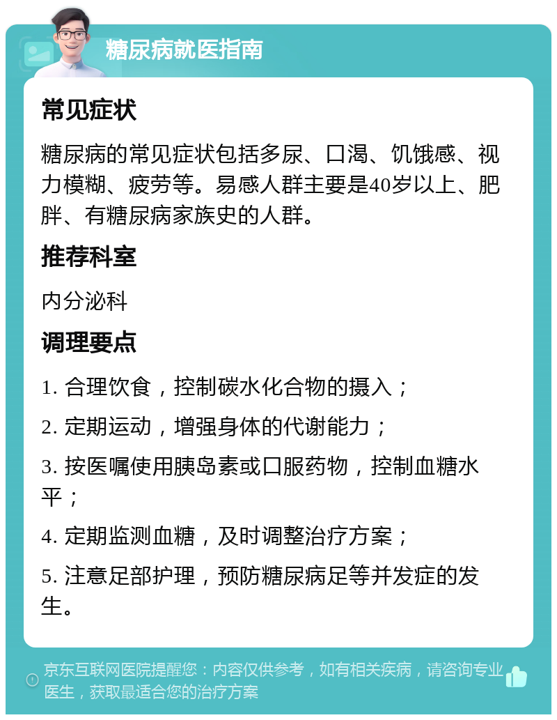 糖尿病就医指南 常见症状 糖尿病的常见症状包括多尿、口渴、饥饿感、视力模糊、疲劳等。易感人群主要是40岁以上、肥胖、有糖尿病家族史的人群。 推荐科室 内分泌科 调理要点 1. 合理饮食，控制碳水化合物的摄入； 2. 定期运动，增强身体的代谢能力； 3. 按医嘱使用胰岛素或口服药物，控制血糖水平； 4. 定期监测血糖，及时调整治疗方案； 5. 注意足部护理，预防糖尿病足等并发症的发生。