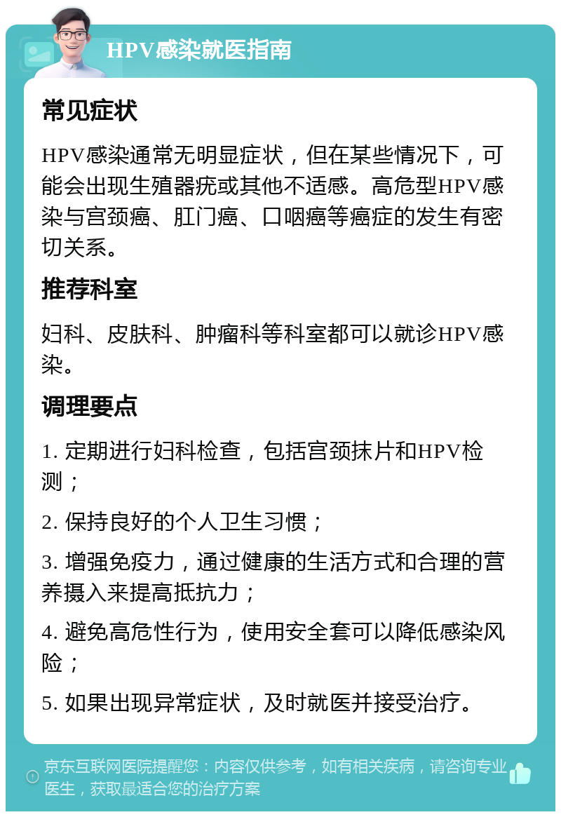 HPV感染就医指南 常见症状 HPV感染通常无明显症状，但在某些情况下，可能会出现生殖器疣或其他不适感。高危型HPV感染与宫颈癌、肛门癌、口咽癌等癌症的发生有密切关系。 推荐科室 妇科、皮肤科、肿瘤科等科室都可以就诊HPV感染。 调理要点 1. 定期进行妇科检查，包括宫颈抹片和HPV检测； 2. 保持良好的个人卫生习惯； 3. 增强免疫力，通过健康的生活方式和合理的营养摄入来提高抵抗力； 4. 避免高危性行为，使用安全套可以降低感染风险； 5. 如果出现异常症状，及时就医并接受治疗。