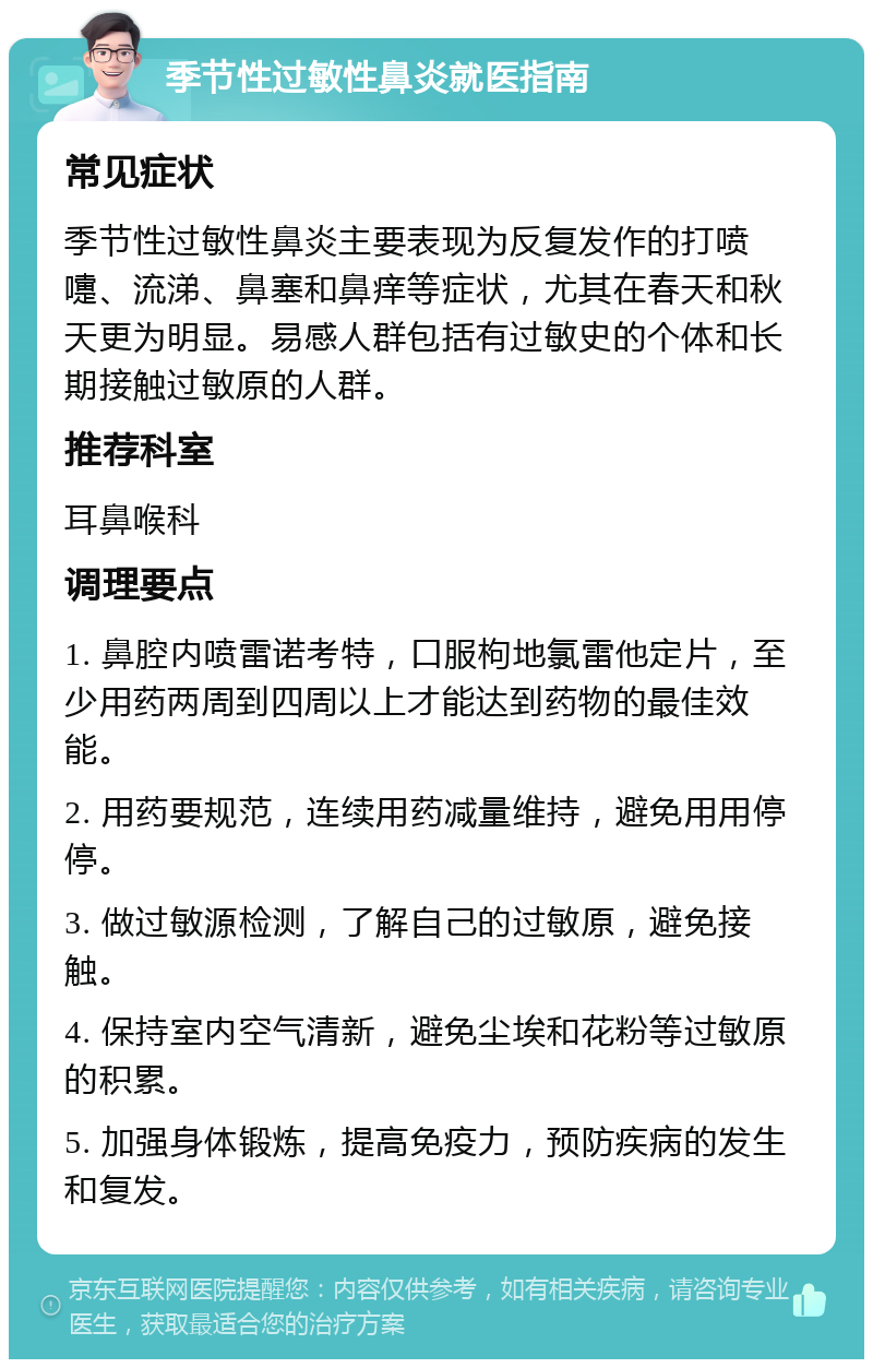 季节性过敏性鼻炎就医指南 常见症状 季节性过敏性鼻炎主要表现为反复发作的打喷嚏、流涕、鼻塞和鼻痒等症状，尤其在春天和秋天更为明显。易感人群包括有过敏史的个体和长期接触过敏原的人群。 推荐科室 耳鼻喉科 调理要点 1. 鼻腔内喷雷诺考特，口服枸地氯雷他定片，至少用药两周到四周以上才能达到药物的最佳效能。 2. 用药要规范，连续用药减量维持，避免用用停停。 3. 做过敏源检测，了解自己的过敏原，避免接触。 4. 保持室内空气清新，避免尘埃和花粉等过敏原的积累。 5. 加强身体锻炼，提高免疫力，预防疾病的发生和复发。