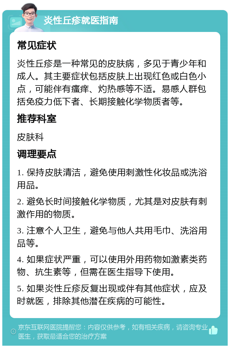 炎性丘疹就医指南 常见症状 炎性丘疹是一种常见的皮肤病，多见于青少年和成人。其主要症状包括皮肤上出现红色或白色小点，可能伴有瘙痒、灼热感等不适。易感人群包括免疫力低下者、长期接触化学物质者等。 推荐科室 皮肤科 调理要点 1. 保持皮肤清洁，避免使用刺激性化妆品或洗浴用品。 2. 避免长时间接触化学物质，尤其是对皮肤有刺激作用的物质。 3. 注意个人卫生，避免与他人共用毛巾、洗浴用品等。 4. 如果症状严重，可以使用外用药物如激素类药物、抗生素等，但需在医生指导下使用。 5. 如果炎性丘疹反复出现或伴有其他症状，应及时就医，排除其他潜在疾病的可能性。