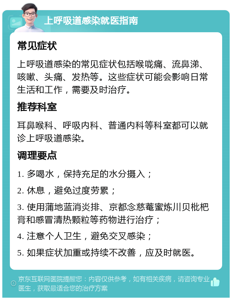 上呼吸道感染就医指南 常见症状 上呼吸道感染的常见症状包括喉咙痛、流鼻涕、咳嗽、头痛、发热等。这些症状可能会影响日常生活和工作，需要及时治疗。 推荐科室 耳鼻喉科、呼吸内科、普通内科等科室都可以就诊上呼吸道感染。 调理要点 1. 多喝水，保持充足的水分摄入； 2. 休息，避免过度劳累； 3. 使用蒲地蓝消炎排、京都念慈菴蜜炼川贝枇杷膏和感冒清热颗粒等药物进行治疗； 4. 注意个人卫生，避免交叉感染； 5. 如果症状加重或持续不改善，应及时就医。