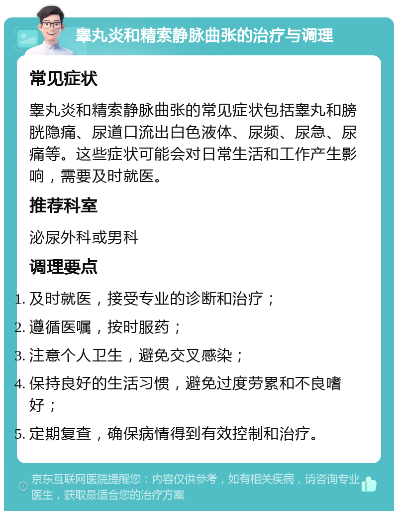 睾丸炎和精索静脉曲张的治疗与调理 常见症状 睾丸炎和精索静脉曲张的常见症状包括睾丸和膀胱隐痛、尿道口流出白色液体、尿频、尿急、尿痛等。这些症状可能会对日常生活和工作产生影响，需要及时就医。 推荐科室 泌尿外科或男科 调理要点 及时就医，接受专业的诊断和治疗； 遵循医嘱，按时服药； 注意个人卫生，避免交叉感染； 保持良好的生活习惯，避免过度劳累和不良嗜好； 定期复查，确保病情得到有效控制和治疗。