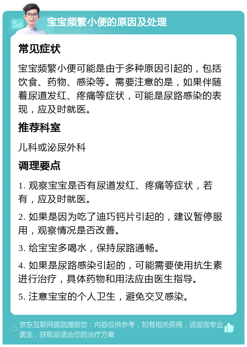 宝宝频繁小便的原因及处理 常见症状 宝宝频繁小便可能是由于多种原因引起的，包括饮食、药物、感染等。需要注意的是，如果伴随着尿道发红、疼痛等症状，可能是尿路感染的表现，应及时就医。 推荐科室 儿科或泌尿外科 调理要点 1. 观察宝宝是否有尿道发红、疼痛等症状，若有，应及时就医。 2. 如果是因为吃了迪巧钙片引起的，建议暂停服用，观察情况是否改善。 3. 给宝宝多喝水，保持尿路通畅。 4. 如果是尿路感染引起的，可能需要使用抗生素进行治疗，具体药物和用法应由医生指导。 5. 注意宝宝的个人卫生，避免交叉感染。