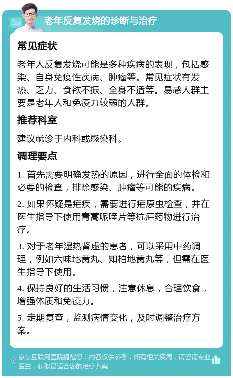 老年反复发烧的诊断与治疗 常见症状 老年人反复发烧可能是多种疾病的表现，包括感染、自身免疫性疾病、肿瘤等。常见症状有发热、乏力、食欲不振、全身不适等。易感人群主要是老年人和免疫力较弱的人群。 推荐科室 建议就诊于内科或感染科。 调理要点 1. 首先需要明确发热的原因，进行全面的体检和必要的检查，排除感染、肿瘤等可能的疾病。 2. 如果怀疑是疟疾，需要进行疟原虫检查，并在医生指导下使用青蒿哌喹片等抗疟药物进行治疗。 3. 对于老年湿热肾虚的患者，可以采用中药调理，例如六味地黄丸、知柏地黄丸等，但需在医生指导下使用。 4. 保持良好的生活习惯，注意休息，合理饮食，增强体质和免疫力。 5. 定期复查，监测病情变化，及时调整治疗方案。