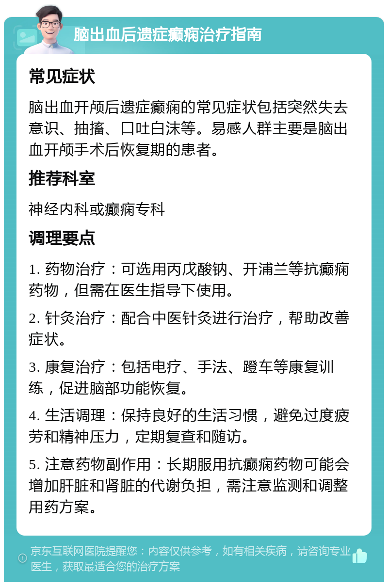 脑出血后遗症癫痫治疗指南 常见症状 脑出血开颅后遗症癫痫的常见症状包括突然失去意识、抽搐、口吐白沫等。易感人群主要是脑出血开颅手术后恢复期的患者。 推荐科室 神经内科或癫痫专科 调理要点 1. 药物治疗：可选用丙戊酸钠、开浦兰等抗癫痫药物，但需在医生指导下使用。 2. 针灸治疗：配合中医针灸进行治疗，帮助改善症状。 3. 康复治疗：包括电疗、手法、蹬车等康复训练，促进脑部功能恢复。 4. 生活调理：保持良好的生活习惯，避免过度疲劳和精神压力，定期复查和随访。 5. 注意药物副作用：长期服用抗癫痫药物可能会增加肝脏和肾脏的代谢负担，需注意监测和调整用药方案。