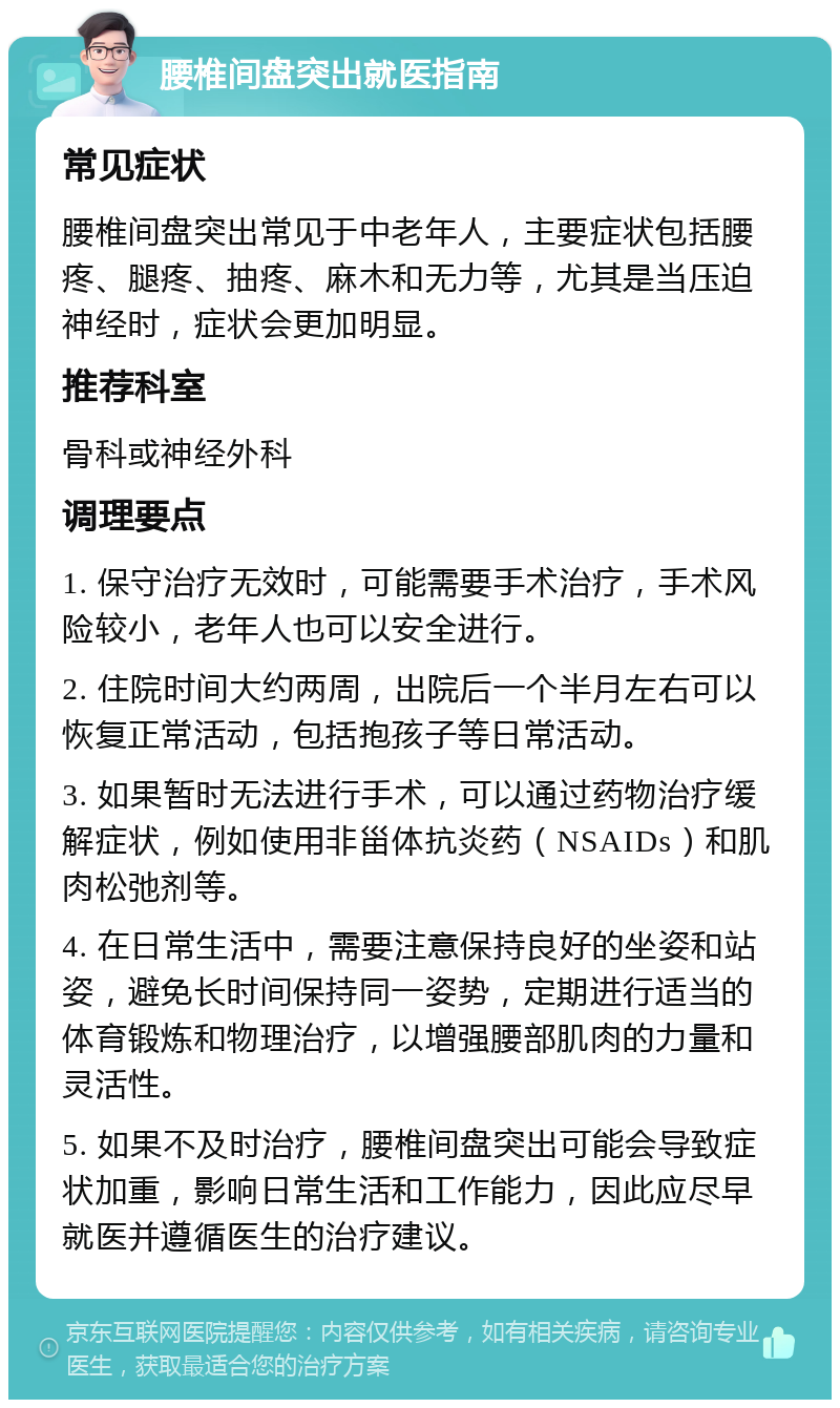 腰椎间盘突出就医指南 常见症状 腰椎间盘突出常见于中老年人，主要症状包括腰疼、腿疼、抽疼、麻木和无力等，尤其是当压迫神经时，症状会更加明显。 推荐科室 骨科或神经外科 调理要点 1. 保守治疗无效时，可能需要手术治疗，手术风险较小，老年人也可以安全进行。 2. 住院时间大约两周，出院后一个半月左右可以恢复正常活动，包括抱孩子等日常活动。 3. 如果暂时无法进行手术，可以通过药物治疗缓解症状，例如使用非甾体抗炎药（NSAIDs）和肌肉松弛剂等。 4. 在日常生活中，需要注意保持良好的坐姿和站姿，避免长时间保持同一姿势，定期进行适当的体育锻炼和物理治疗，以增强腰部肌肉的力量和灵活性。 5. 如果不及时治疗，腰椎间盘突出可能会导致症状加重，影响日常生活和工作能力，因此应尽早就医并遵循医生的治疗建议。