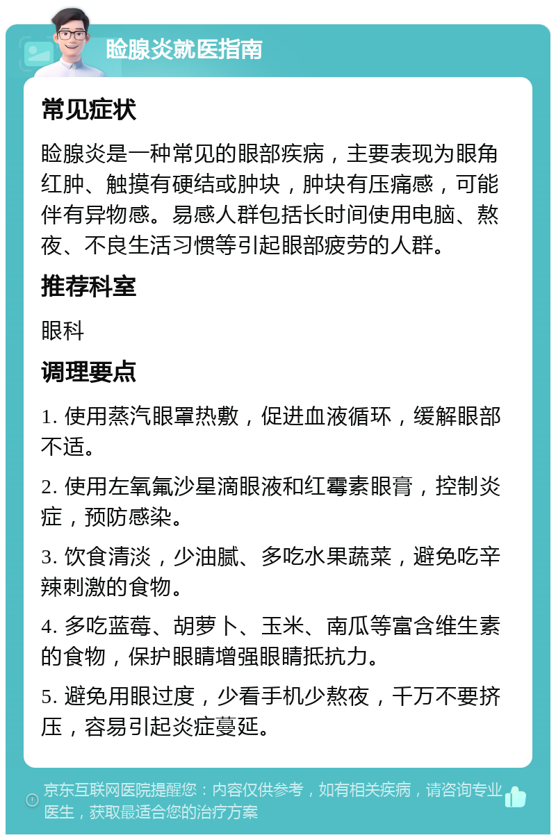 睑腺炎就医指南 常见症状 睑腺炎是一种常见的眼部疾病，主要表现为眼角红肿、触摸有硬结或肿块，肿块有压痛感，可能伴有异物感。易感人群包括长时间使用电脑、熬夜、不良生活习惯等引起眼部疲劳的人群。 推荐科室 眼科 调理要点 1. 使用蒸汽眼罩热敷，促进血液循环，缓解眼部不适。 2. 使用左氧氟沙星滴眼液和红霉素眼膏，控制炎症，预防感染。 3. 饮食清淡，少油腻、多吃水果蔬菜，避免吃辛辣刺激的食物。 4. 多吃蓝莓、胡萝卜、玉米、南瓜等富含维生素的食物，保护眼睛增强眼睛抵抗力。 5. 避免用眼过度，少看手机少熬夜，千万不要挤压，容易引起炎症蔓延。