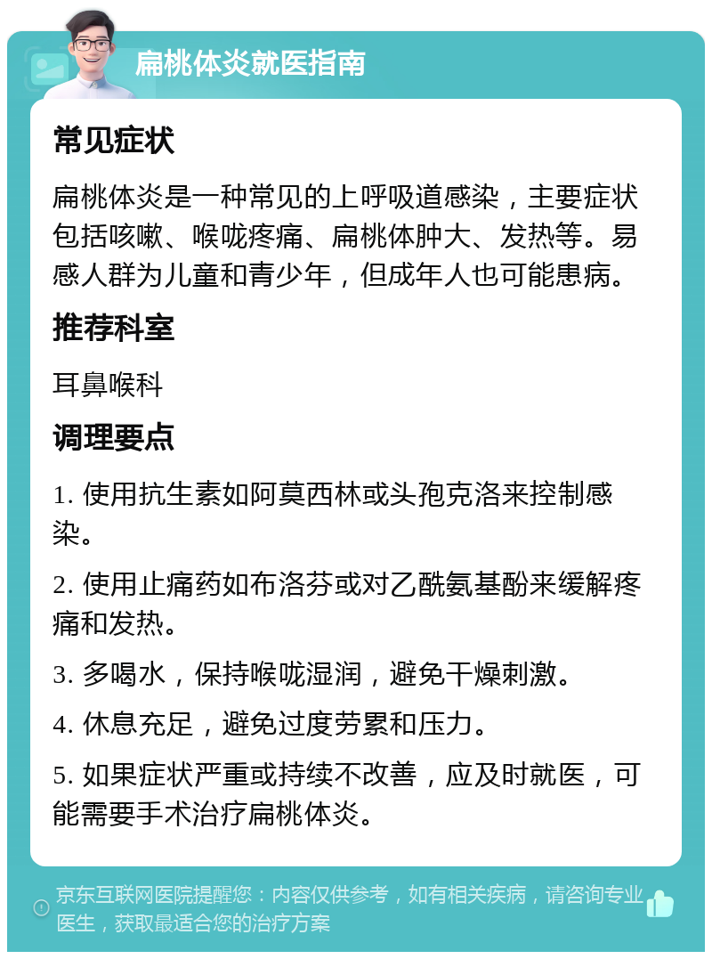 扁桃体炎就医指南 常见症状 扁桃体炎是一种常见的上呼吸道感染，主要症状包括咳嗽、喉咙疼痛、扁桃体肿大、发热等。易感人群为儿童和青少年，但成年人也可能患病。 推荐科室 耳鼻喉科 调理要点 1. 使用抗生素如阿莫西林或头孢克洛来控制感染。 2. 使用止痛药如布洛芬或对乙酰氨基酚来缓解疼痛和发热。 3. 多喝水，保持喉咙湿润，避免干燥刺激。 4. 休息充足，避免过度劳累和压力。 5. 如果症状严重或持续不改善，应及时就医，可能需要手术治疗扁桃体炎。