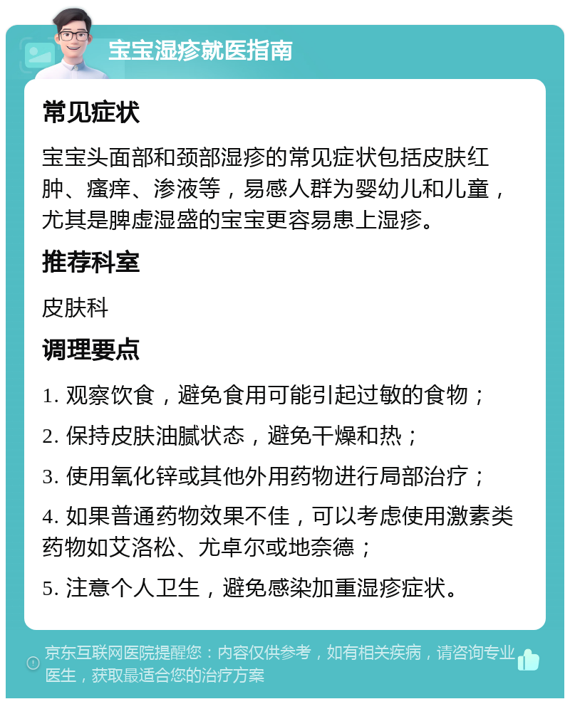 宝宝湿疹就医指南 常见症状 宝宝头面部和颈部湿疹的常见症状包括皮肤红肿、瘙痒、渗液等，易感人群为婴幼儿和儿童，尤其是脾虚湿盛的宝宝更容易患上湿疹。 推荐科室 皮肤科 调理要点 1. 观察饮食，避免食用可能引起过敏的食物； 2. 保持皮肤油腻状态，避免干燥和热； 3. 使用氧化锌或其他外用药物进行局部治疗； 4. 如果普通药物效果不佳，可以考虑使用激素类药物如艾洛松、尤卓尔或地奈德； 5. 注意个人卫生，避免感染加重湿疹症状。